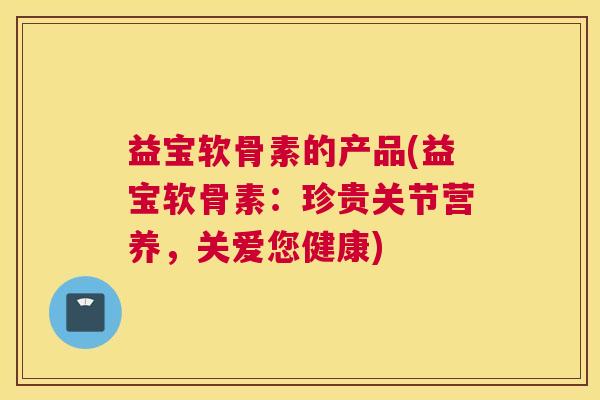 益宝软骨素的产品(益宝软骨素：珍贵关节营养，关爱您健康)