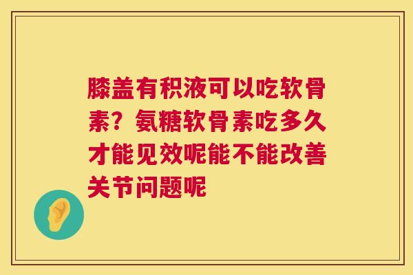 膝盖有积液可以吃软骨素？氨糖软骨素吃多久才能见效呢能不能改善关节问题呢