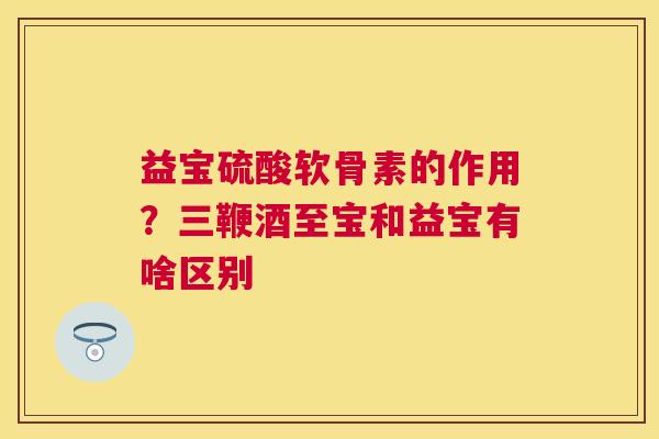 益宝硫酸软骨素的作用?三鞭酒至宝和益宝有啥区别 益宝硫酸软骨素的作用?三鞭酒至宝和益宝有啥区别