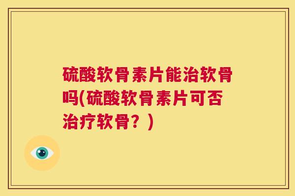 硫酸软骨素片能治软骨吗(硫酸软骨素片可否治疗软骨？)