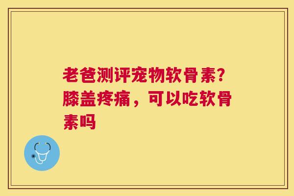 老爸测评宠物软骨素？膝盖疼痛，可以吃软骨素吗