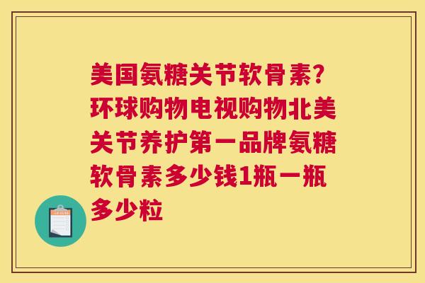 美国氨糖关节软骨素？环球购物电视购物北美关节养护第一品牌氨糖软骨素多少钱1瓶一瓶多少粒