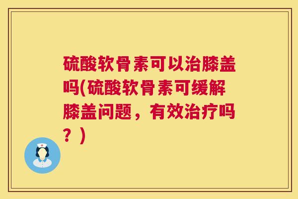 硫酸软骨素可以治膝盖吗(硫酸软骨素可缓解膝盖问题，有效治疗吗？)