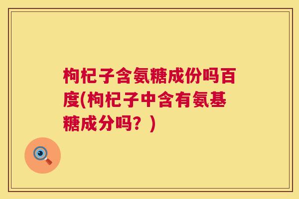 枸杞子含氨糖成份吗百度(枸杞子中含有氨基糖成分吗？)