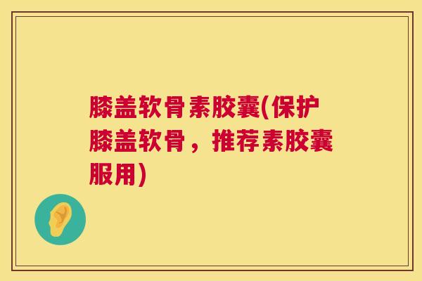 膝盖软骨素胶囊(保护膝盖软骨，推荐素胶囊服用)