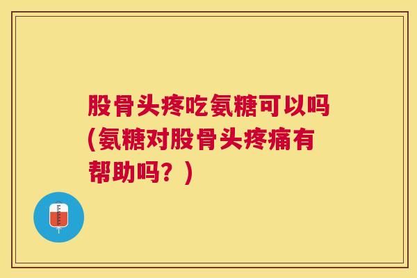 股骨头疼吃氨糖可以吗(氨糖对股骨头疼痛有帮助吗？)