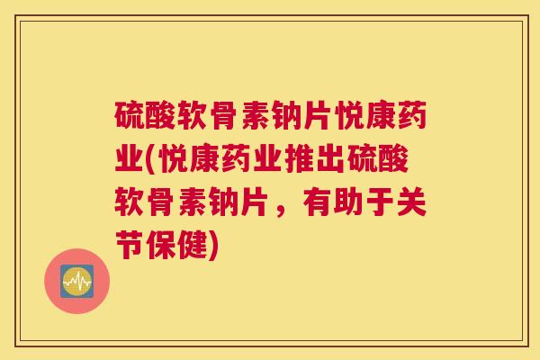 硫酸软骨素钠片悦康药业(悦康药业推出硫酸软骨素钠片，有助于关节保健)