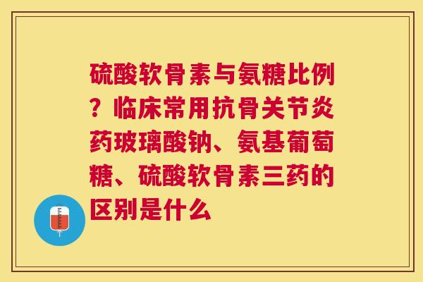 硫酸软骨素与氨糖比例？临床常用抗骨关节炎药玻璃酸钠、氨基葡萄糖、硫酸软骨素三药的区别是什么