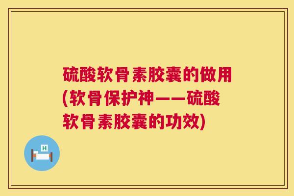 硫酸软骨素胶囊的做用(软骨保护神——硫酸软骨素胶囊的功效)