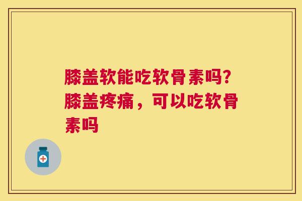 膝盖软能吃软骨素吗？膝盖疼痛，可以吃软骨素吗