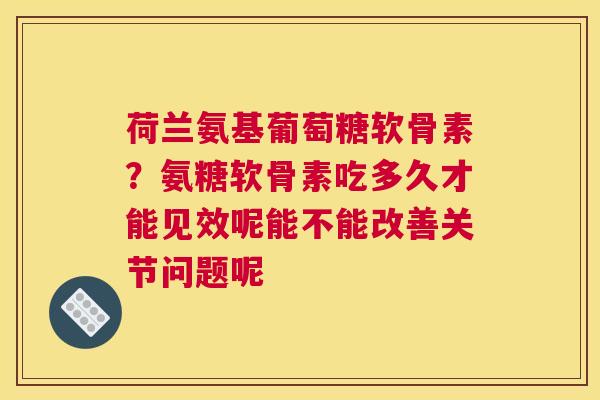 荷兰氨基葡萄糖软骨素？氨糖软骨素吃多久才能见效呢能不能改善关节问题呢