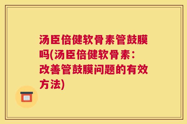 汤臣倍健软骨素管鼓膜吗(汤臣倍健软骨素：改善管鼓膜问题的有效方法)