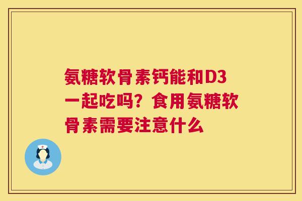 氨糖软骨素钙能和D3一起吃吗？食用氨糖软骨素需要注意什么