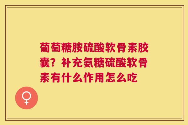 葡萄糖胺硫酸软骨素胶囊？补充氨糖硫酸软骨素有什么作用怎么吃