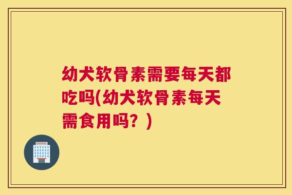 幼犬软骨素需要每天都吃吗(幼犬软骨素每天需食用吗？)