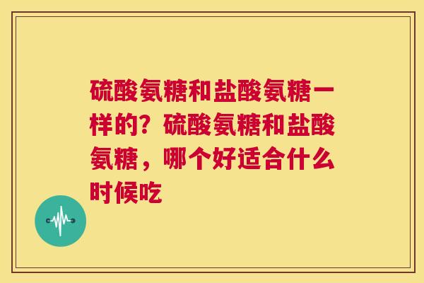 硫酸氨糖和盐酸氨糖一样的？硫酸氨糖和盐酸氨糖，哪个好适合什么时候吃