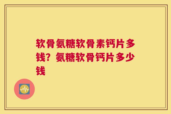 软骨氨糖软骨素钙片多钱？氨糖软骨钙片多少钱