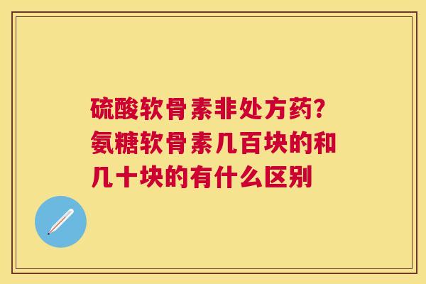 硫酸软骨素非处方药？氨糖软骨素几百块的和几十块的有什么区别