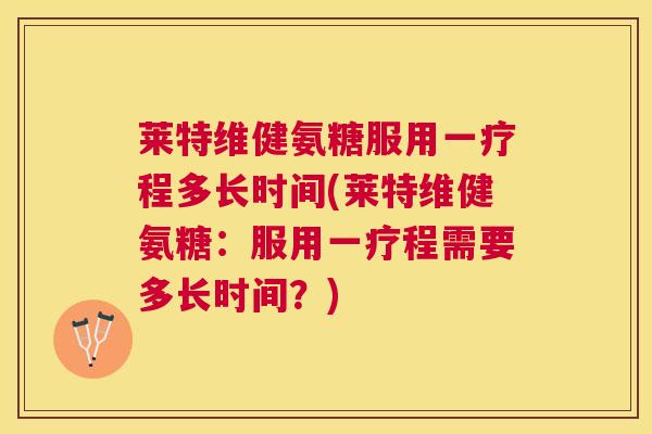 莱特维健氨糖服用一疗程多长时间(莱特维健氨糖：服用一疗程需要多长时间？)