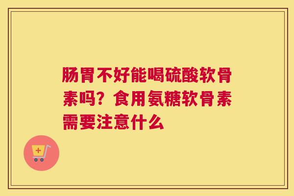 肠胃不好能喝硫酸软骨素吗？食用氨糖软骨素需要注意什么