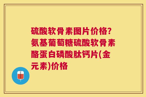 硫酸软骨素图片价格?氨基葡萄糖硫酸软骨素酪蛋白磷酸肽钙片(金元素)价格