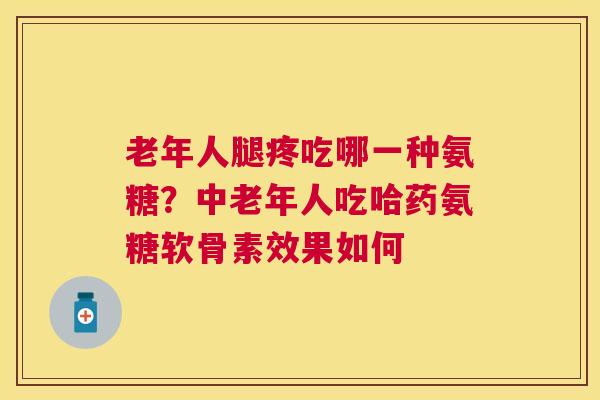 老年人腿疼吃哪一种氨糖？中老年人吃哈药氨糖软骨素效果如何