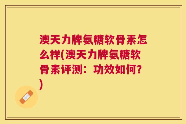 澳天力牌氨糖软骨素怎么样(澳天力牌氨糖软骨素评测：功效如何？)