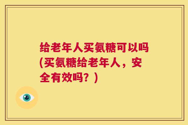 给老年人买氨糖可以吗(买氨糖给老年人，安全有效吗？)
