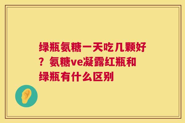 绿瓶氨糖一天吃几颗好？氨糖ve凝露红瓶和绿瓶有什么区别