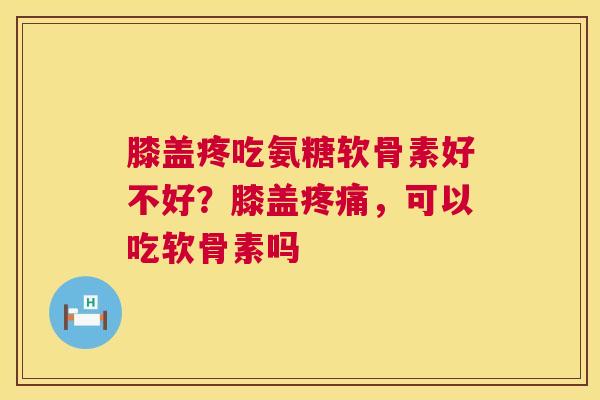 膝盖疼吃氨糖软骨素好不好？膝盖疼痛，可以吃软骨素吗