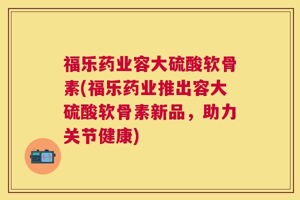福乐药业容大硫酸软骨素(福乐药业推出容大硫酸软骨素新品，助力关节健康)