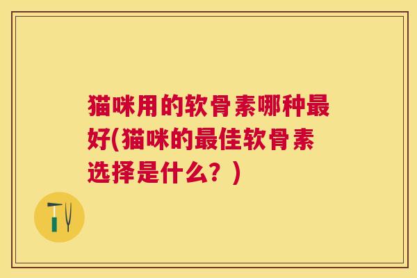 猫咪用的软骨素哪种最好(猫咪的最佳软骨素选择是什么？)