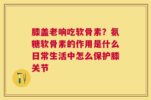 膝盖老响吃软骨素？氨糖软骨素的作用是什么日常生活中怎么保护膝关节