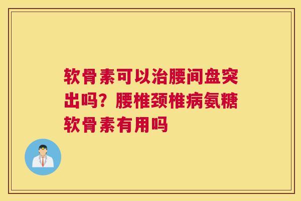 软骨素可以治腰间盘突出吗？腰椎颈椎病氨糖软骨素有用吗