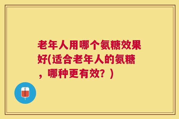 老年人用哪个氨糖效果好(适合老年人的氨糖，哪种更有效？)