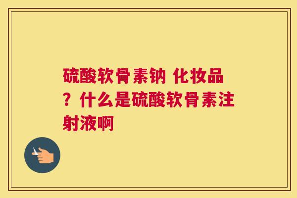 硫酸软骨素钠 化妆品？什么是硫酸软骨素注射液啊