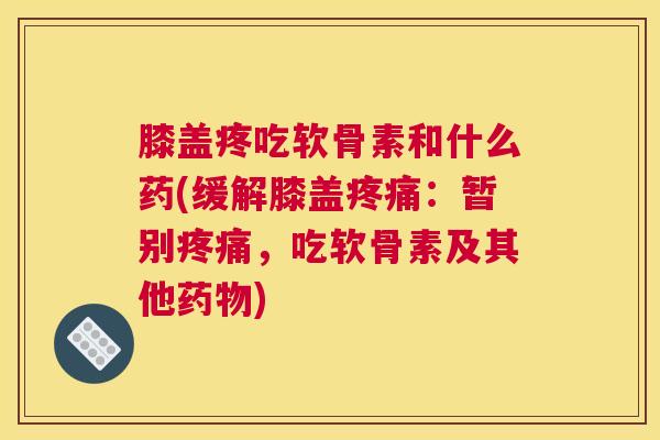 膝盖疼吃软骨素和什么药(缓解膝盖疼痛：暂别疼痛，吃软骨素及其他药物)