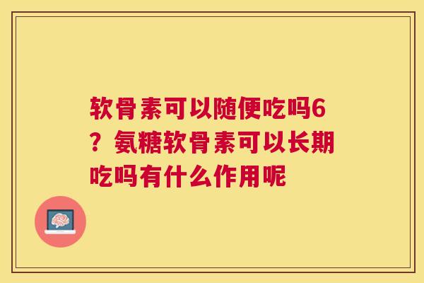 软骨素可以随便吃吗6？氨糖软骨素可以长期吃吗有什么作用呢