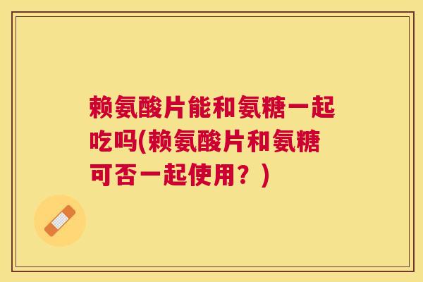 赖氨酸片能和氨糖一起吃吗(赖氨酸片和氨糖可否一起使用？)