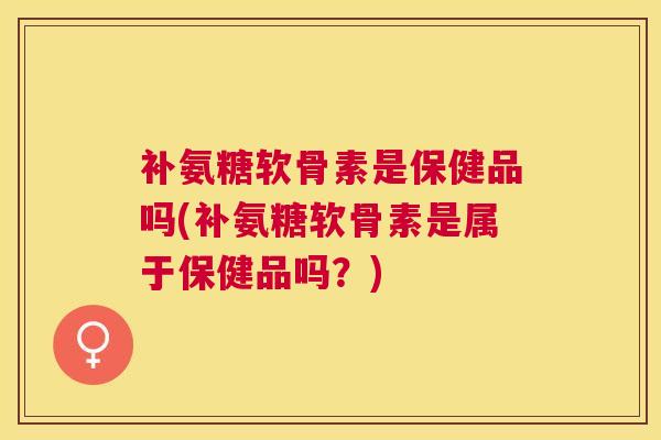 补氨糖软骨素是保健品吗(补氨糖软骨素是属于保健品吗？)