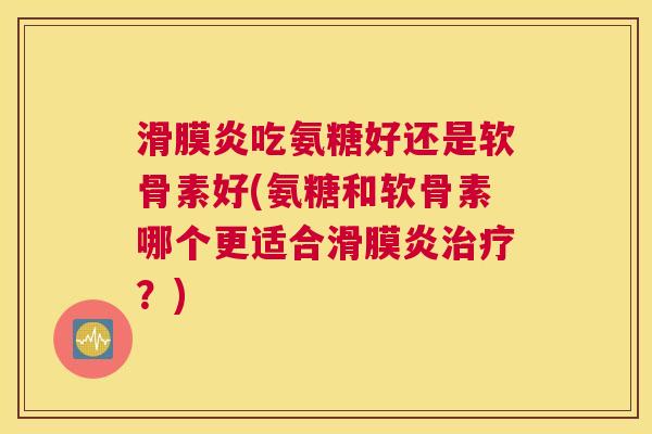 滑膜炎吃氨糖好还是软骨素好(氨糖和软骨素哪个更适合滑膜炎治疗？)