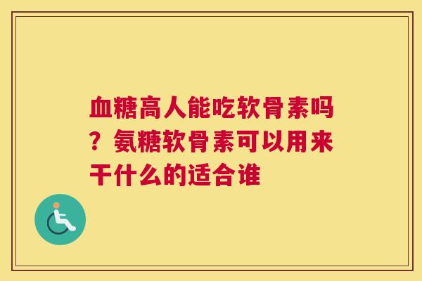 血糖高人能吃软骨素吗？氨糖软骨素可以用来干什么的适合谁