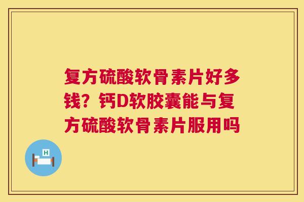 复方硫酸软骨素片好多钱？钙D软胶囊能与复方硫酸软骨素片服用吗