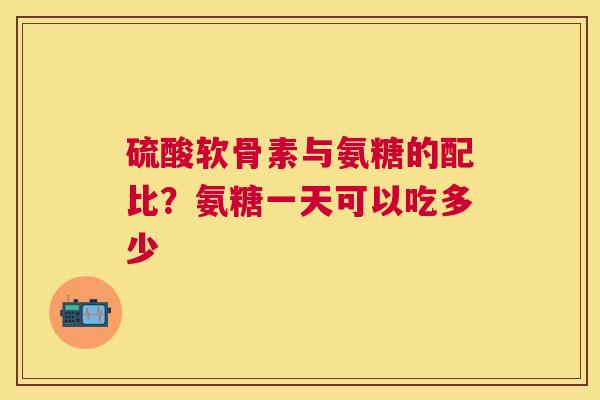 硫酸软骨素与氨糖的配比？氨糖一天可以吃多少