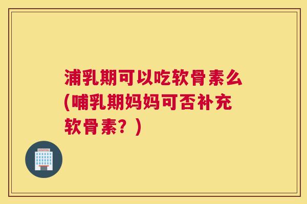 浦乳期可以吃软骨素么(哺乳期妈妈可否补充软骨素？)