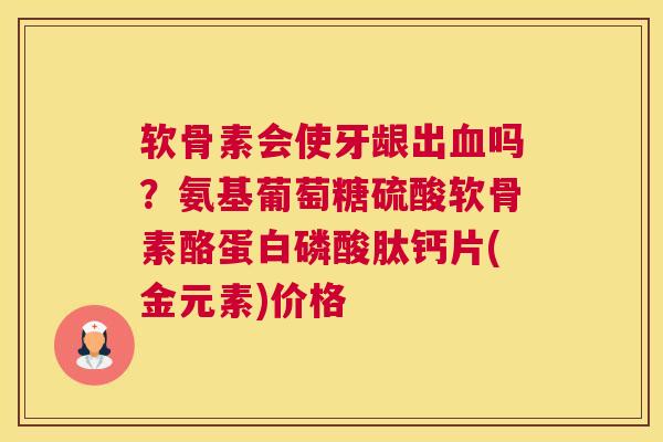 软骨素会使牙龈出血吗？氨基葡萄糖硫酸软骨素酪蛋白磷酸肽钙片(金元素)价格