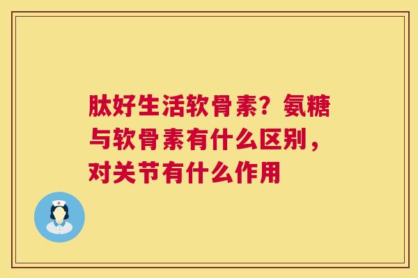 肽好生活软骨素？氨糖与软骨素有什么区别，对关节有什么作用