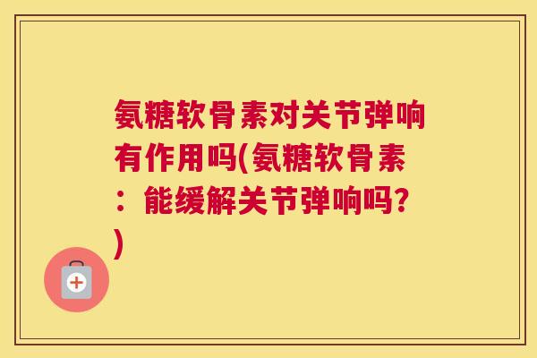氨糖软骨素对关节弹响有作用吗(氨糖软骨素：能缓解关节弹响吗？)