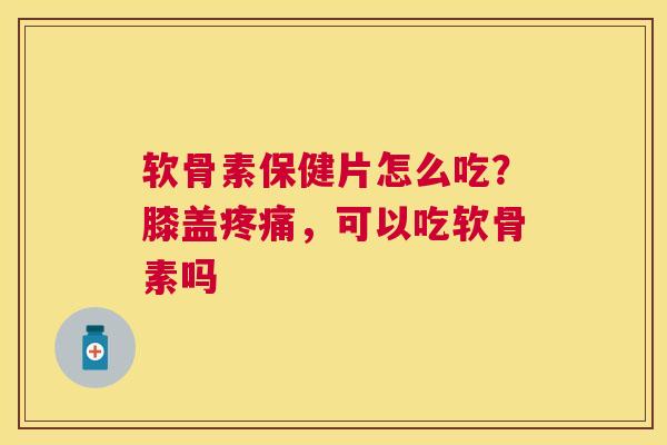 软骨素保健片怎么吃？膝盖疼痛，可以吃软骨素吗