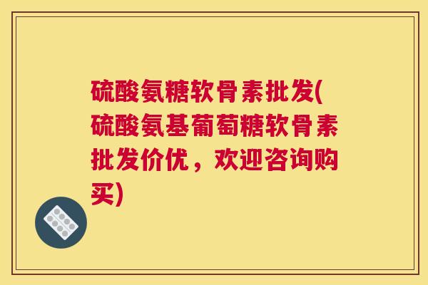 硫酸氨糖软骨素批发(硫酸氨基葡萄糖软骨素批发价优，欢迎咨询购买)